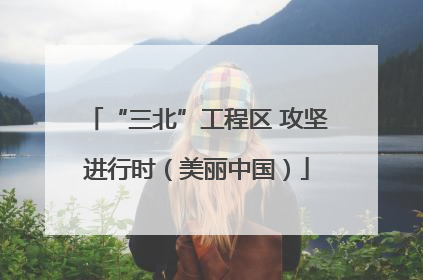 “三北”工程区 攻坚进行时（美丽中国）