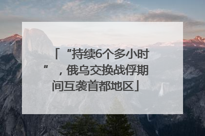 “持续6个多小时”，俄乌交换战俘期间互袭首都地区