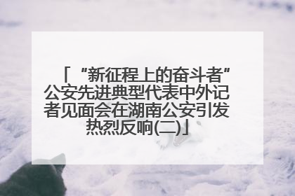 “新征程上的奋斗者”公安先进典型代表中外记者见面会在湖南公安引发热烈反响(二)