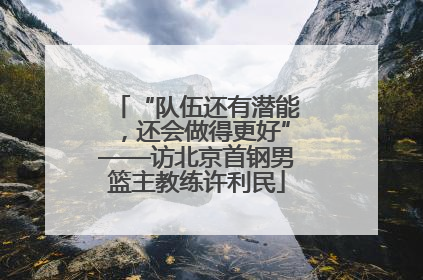 “队伍还有潜能，还会做得更好”——访北京首钢男篮主教练许利民