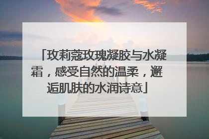 玫莉蔻玫瑰凝胶与水凝霜，感受自然的温柔，邂逅肌肤的水润诗意