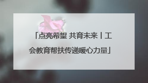 点亮希望 共育未来丨工会教育帮扶传递暖心力量