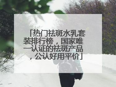 热门祛斑水乳套装排行榜，国家唯一认证的祛斑产品，公认好用平价
