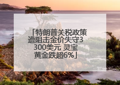 特朗普关税政策遭阻击金价失守3300美元 灵宝黄金跌超6%
