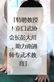 特聘教授！京口武协会长彭大川，助力南通师专武术教育