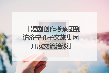 短剧创作考察团到访济宁孔子文旅集团开展交流洽谈