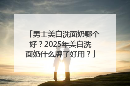 男士美白洗面奶哪个好？2025年美白洗面奶什么牌子好用？
