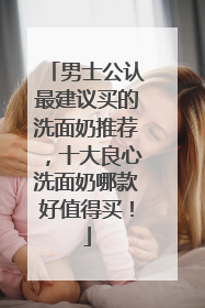 男士公认最建议买的洗面奶推荐，十大良心洗面奶哪款好值得买！