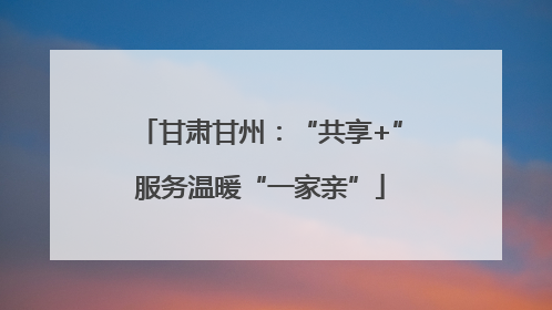 甘肃甘州：“共享+”服务温暖“一家亲”