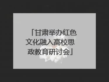 甘肃举办红色文化融入高校思政教育研讨会