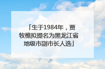 生于1984年，贾牧樵拟提名为黑龙江省地级市副市长人选