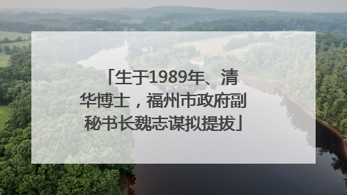 生于1989年、清华博士，福州市政府副秘书长魏志谋拟提拔