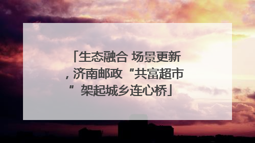生态融合 场景更新，济南邮政“共富超市”架起城乡连心桥