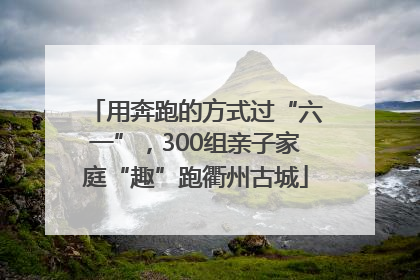 用奔跑的方式过“六一”，300组亲子家庭“趣”跑衢州古城