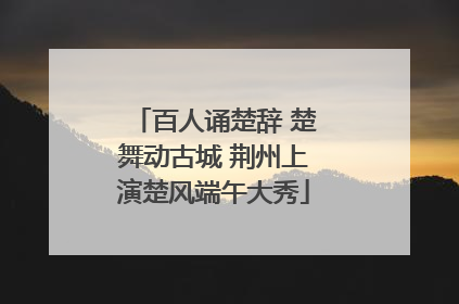 百人诵楚辞 楚舞动古城 荆州上演楚风端午大秀