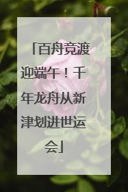 百舟竞渡迎端午！千年龙舟从新津划进世运会