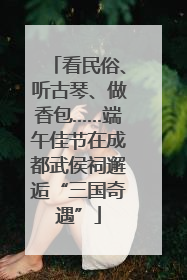 看民俗、听古琴、做香包……端午佳节在成都武侯祠邂逅“三国奇遇”