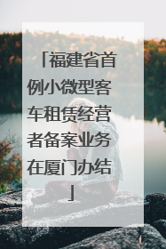 福建省首例小微型客车租赁经营者备案业务在厦门办结