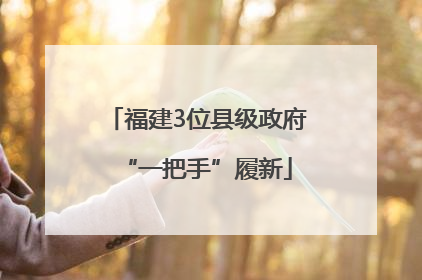 福建3位县级政府“一把手”履新