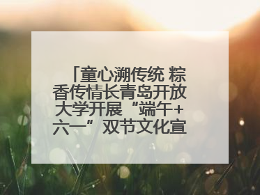 童心溯传统 粽香传情长青岛开放大学开展“端午+六一”双节文化宣讲活动