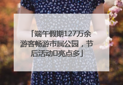 端午假期127万余游客畅游市属公园，节后活动﻿亮点多