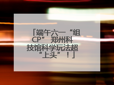 端午六一“组CP” 郑州科技馆科学玩法超“上头”！
