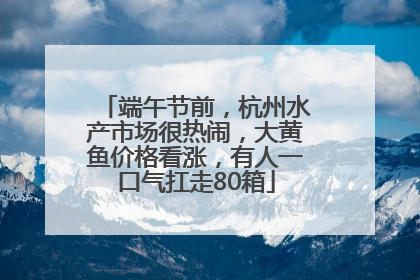端午节前，杭州水产市场很热闹，大黄鱼价格看涨，有人一口气扛走80箱