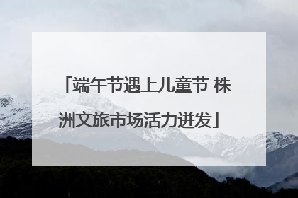 端午节遇上儿童节 株洲文旅市场活力迸发
