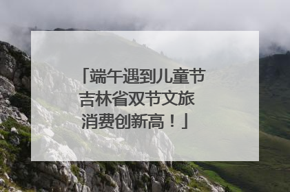 端午遇到儿童节 吉林省双节文旅消费创新高！