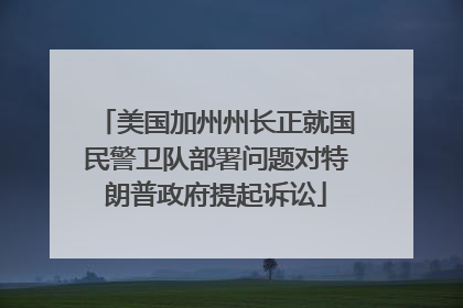 美国加州州长正就国民警卫队部署问题对特朗普政府提起诉讼