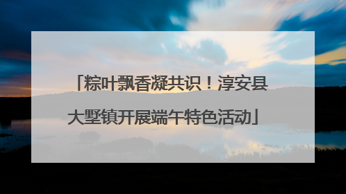 粽叶飘香凝共识！淳安县大墅镇开展端午特色活动