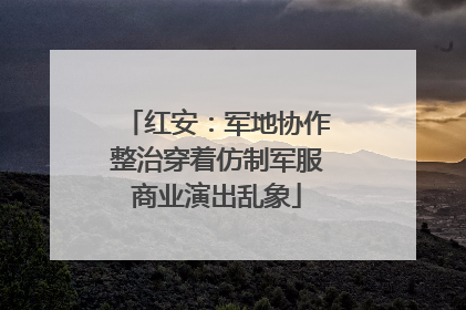 红安：军地协作整治穿着仿制军服商业演出乱象