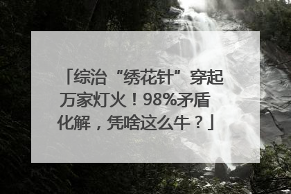 综治“绣花针”穿起万家灯火！98%矛盾化解，凭啥这么牛？