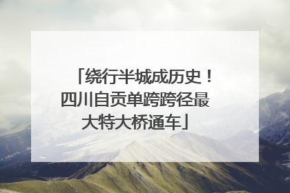绕行半城成历史！四川自贡单跨跨径最大特大桥通车
