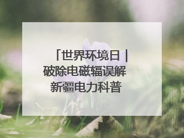 世界环境日｜破除电磁辐误解 新疆电力科普让居民安心