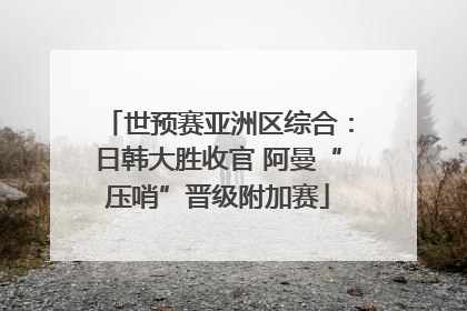 世预赛亚洲区综合：日韩大胜收官 阿曼“压哨”晋级附加赛