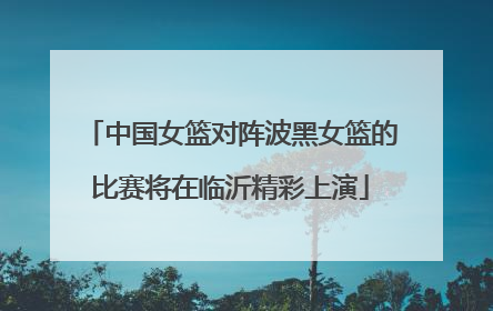 中国女篮对阵波黑女篮的比赛将在临沂精彩上演