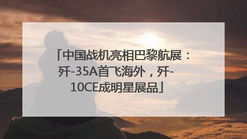 中国战机亮相巴黎航展：歼-35A首飞海外，歼-10CE成明星展品