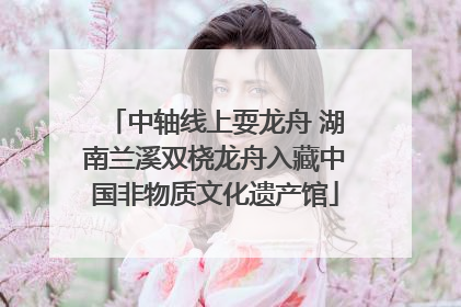 中轴线上耍龙舟 湖南兰溪双桡龙舟入藏中国非物质文化遗产馆