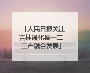 人民日报关注吉林通化县一二三产融合发展