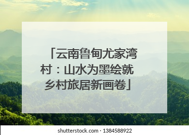 云南鲁甸尤家湾村：山水为墨绘就乡村旅居新画卷