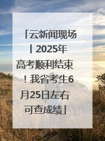 云新闻现场丨2025年高考顺利结束！我省考生6月25日左右可查成绩