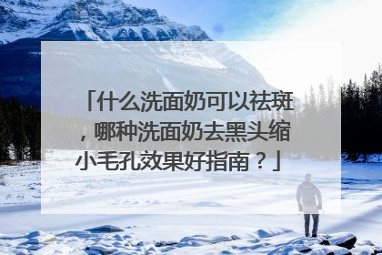 什么洗面奶可以祛斑，哪种洗面奶去黑头缩小毛孔效果好指南？