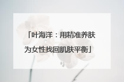 叶海洋：用精准养肤为女性找回肌肤平衡
