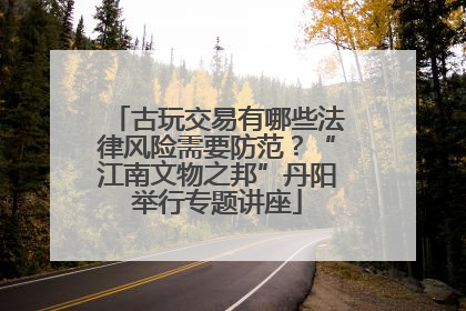 古玩交易有哪些法律风险需要防范？“江南文物之邦”丹阳举行专题讲座