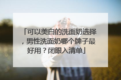 可以美白的洗面奶选择，男性洗面奶哪个牌子最好用？闭眼入清单