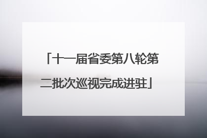 十一届省委第八轮第二批次巡视完成进驻
