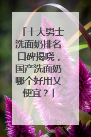 十大男士洗面奶排名口碑揭晓，国产洗面奶哪个好用又便宜？