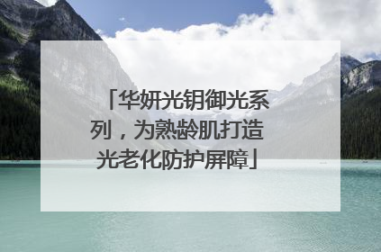 华妍光钥御光系列，为熟龄肌打造光老化防护屏障
