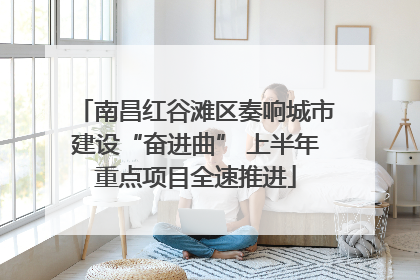 南昌红谷滩区奏响城市建设“奋进曲” 上半年重点项目全速推进